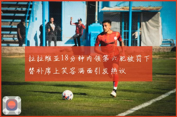 拉拉维亚18分钟内领第六犯被罚下替补席上笑容满面引发热议