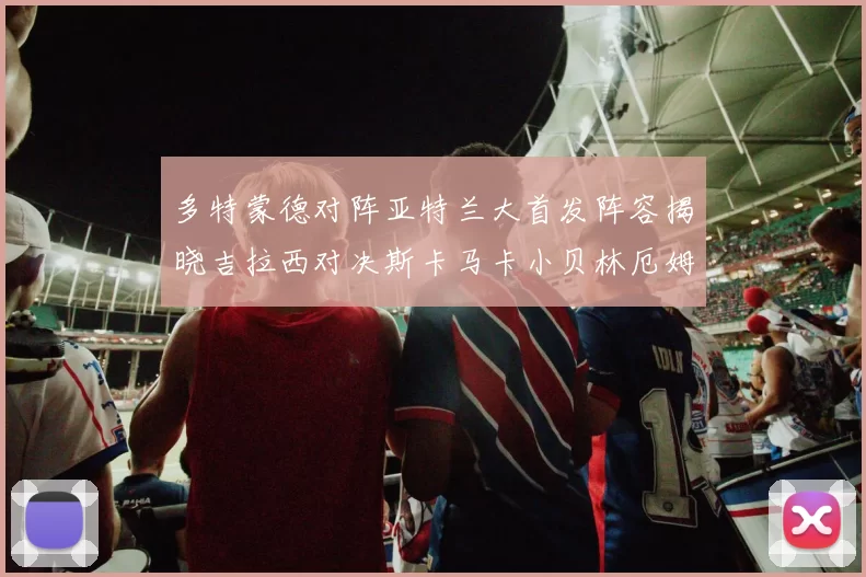 多特蒙德对阵亚特兰大首发阵容揭晓吉拉西对决斯卡马卡小贝林厄姆出战