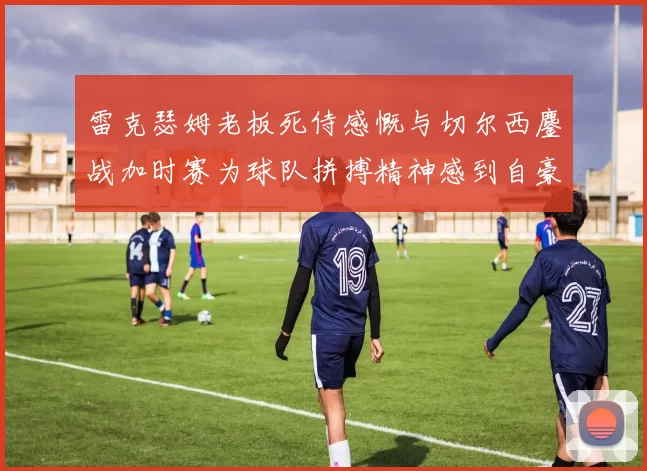 雷克瑟姆老板死侍感慨与切尔西鏖战加时赛为球队拼搏精神感到自豪