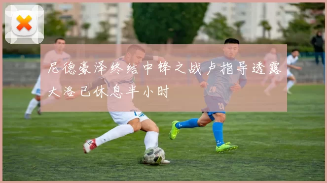 尼德豪泽终结中锋之战卢指导透露大洛已休息半小时
