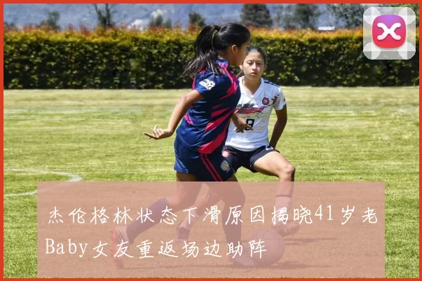 杰伦格林状态下滑原因揭晓41岁老Baby女友重返场边助阵