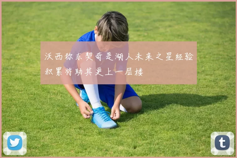 沃西称东契奇是湖人未来之星经验积累将助其更上一层楼