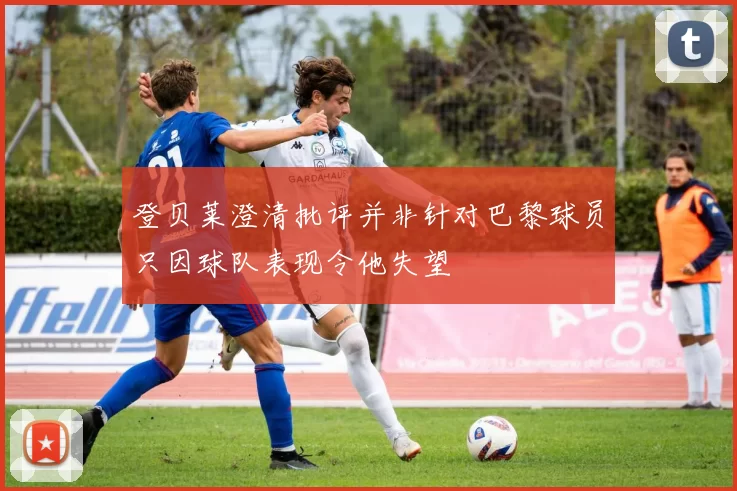 登贝莱澄清批评并非针对巴黎球员只因球队表现令他失望