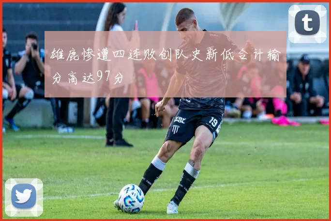 雄鹿惨遭四连败创队史新低合计输分高达97分