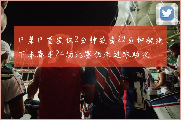 巴莱巴首发仅2分钟染黄22分钟被换下本赛季24场比赛仍未进球助攻