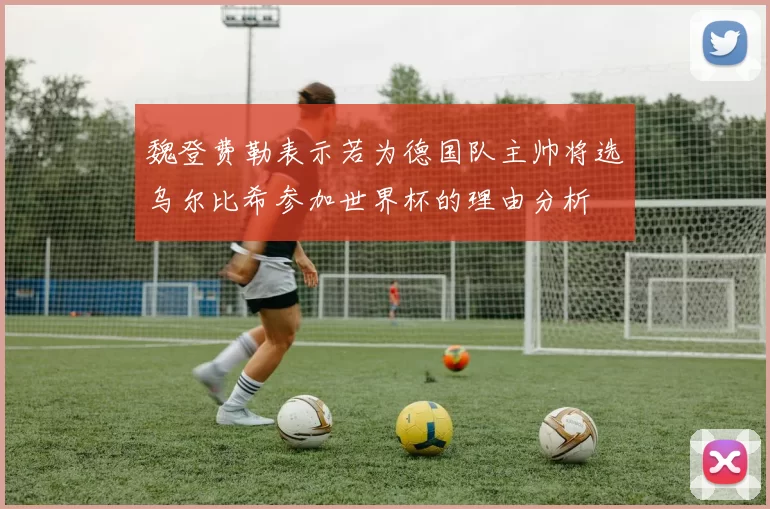魏登费勒表示若为德国队主帅将选乌尔比希参加世界杯的理由分析