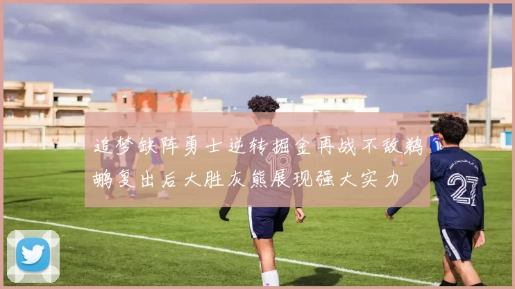 追梦缺阵勇士逆转掘金再战不敌鹈鹕复出后大胜灰熊展现强大实力