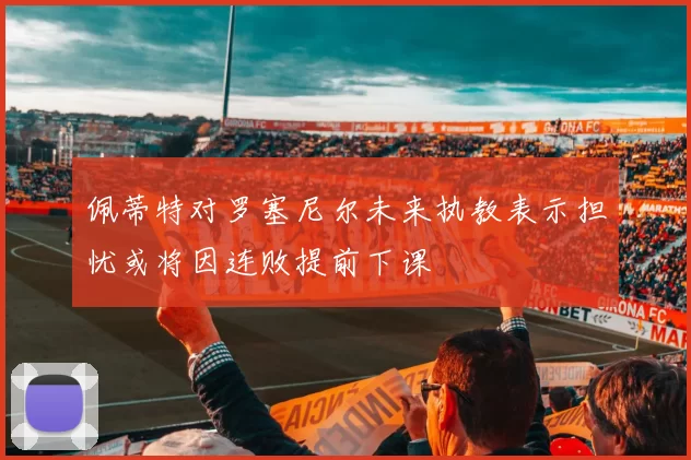 佩蒂特对罗塞尼尔未来执教表示担忧或将因连败提前下课
