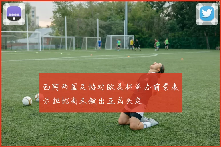 西阿两国足协对欧美杯举办前景表示担忧尚未做出正式决定