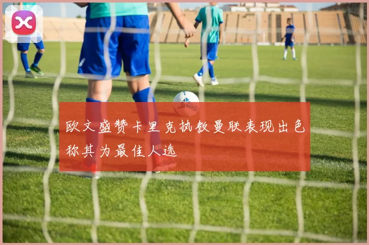 欧文盛赞卡里克执教曼联表现出色称其为最佳人选