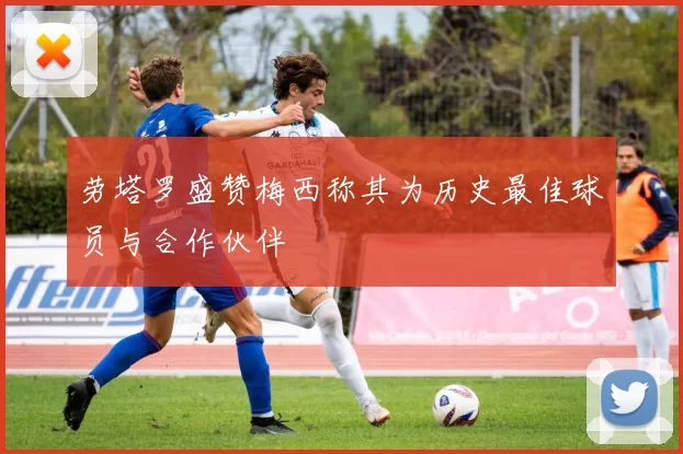 劳塔罗盛赞梅西称其为历史最佳球员与合作伙伴