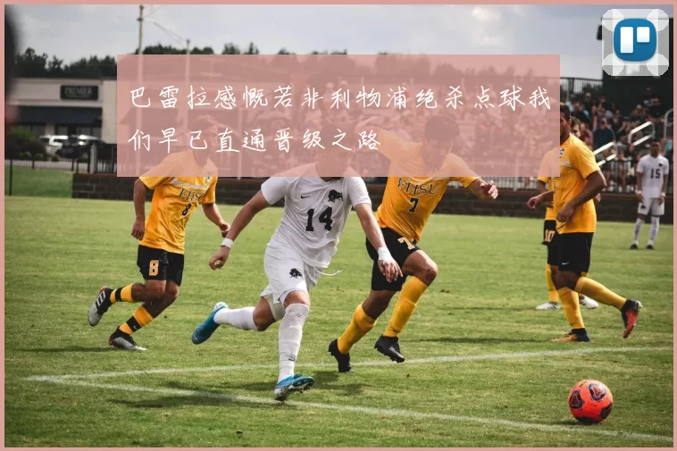巴雷拉感慨若非利物浦绝杀点球我们早已直通晋级之路