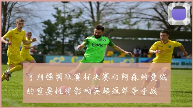 亨利强调联赛杯决赛对阿森纳曼城的重要性将影响英超冠军争夺战