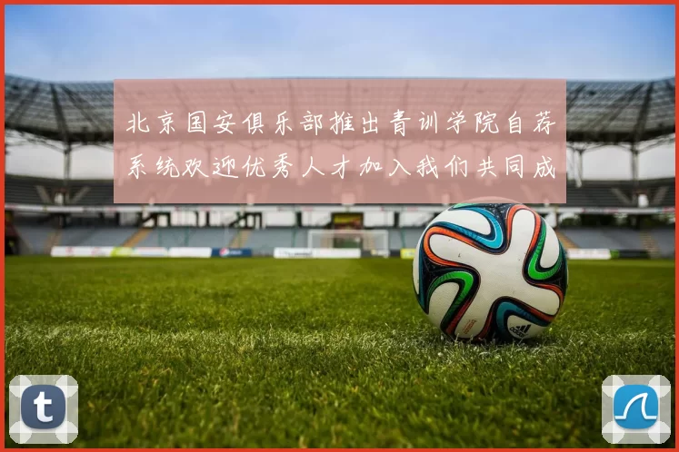 北京国安俱乐部推出青训学院自荐系统欢迎优秀人才加入我们共同成长