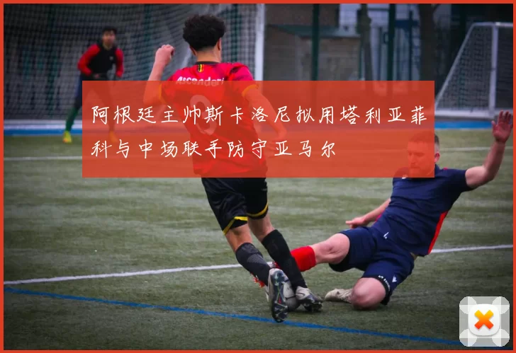 阿根廷主帅斯卡洛尼拟用塔利亚菲科与中场联手防守亚马尔